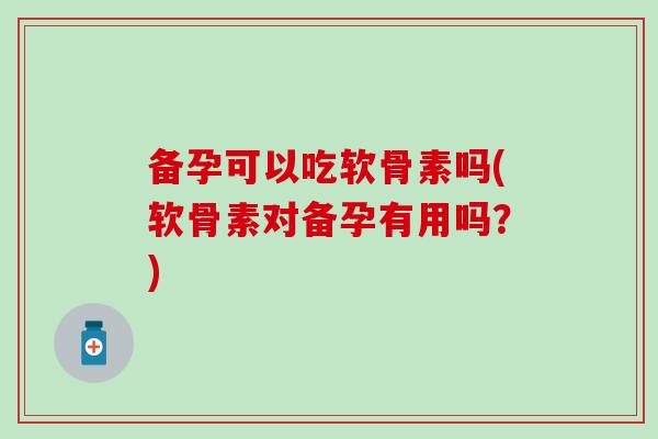 备孕可以吃软骨素吗(软骨素对备孕有用吗？)