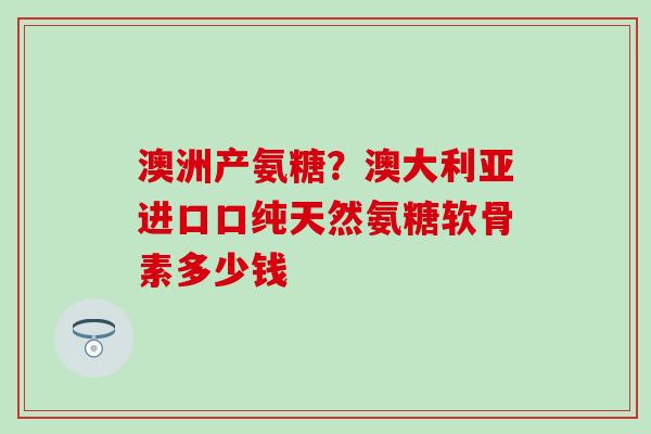 澳洲产氨糖？澳大利亚进口口纯天然氨糖软骨素多少钱