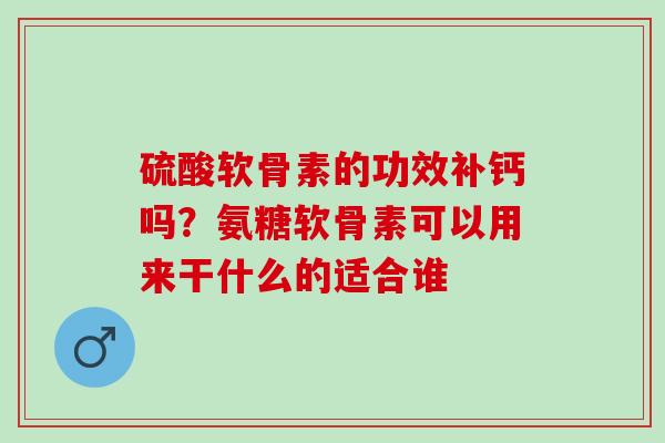 硫酸软骨素的功效补钙吗？氨糖软骨素可以用来干什么的适合谁