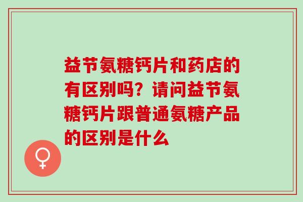 益节氨糖钙片和药店的有区别吗？请问益节氨糖钙片跟普通氨糖产品的区别是什么