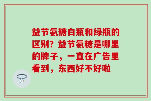 益节氨糖白瓶和绿瓶的区别？益节氨糖是哪里的牌子，一直在广告里看到，东西好不好啦