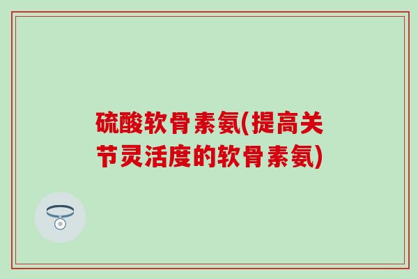 硫酸软骨素氨(提高关节灵活度的软骨素氨)