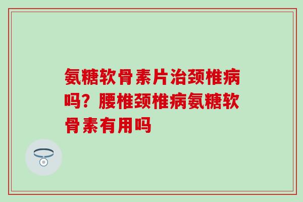氨糖软骨素片治颈椎病吗？腰椎颈椎病氨糖软骨素有用吗