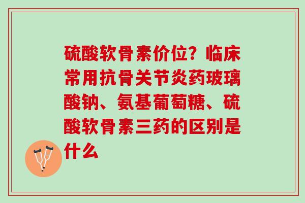 硫酸软骨素价位？临床常用抗骨关节炎药玻璃酸钠、氨基葡萄糖、硫酸软骨素三药的区别是什么