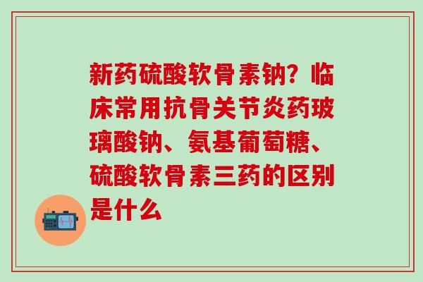 新药硫酸软骨素钠？临床常用抗骨关节炎药玻璃酸钠、氨基葡萄糖、硫酸软骨素三药的区别是什么