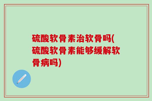 硫酸软骨素治软骨吗(硫酸软骨素能够缓解软骨病吗)