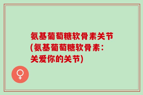 氨基葡萄糖软骨素关节(氨基葡萄糖软骨素:关爱你的关节) 氨基葡萄糖软骨素关节(氨基葡萄糖软骨素:关爱你的关节)
