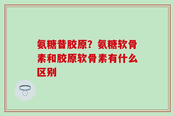 氨糖昔胶原？氨糖软骨素和胶原软骨素有什么区别