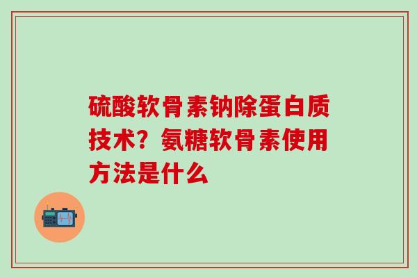 硫酸软骨素钠除蛋白质技术？氨糖软骨素使用方法是什么