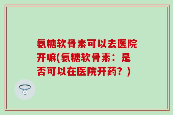 氨糖软骨素可以去医院开嘛(氨糖软骨素：是否可以在医院开药？)