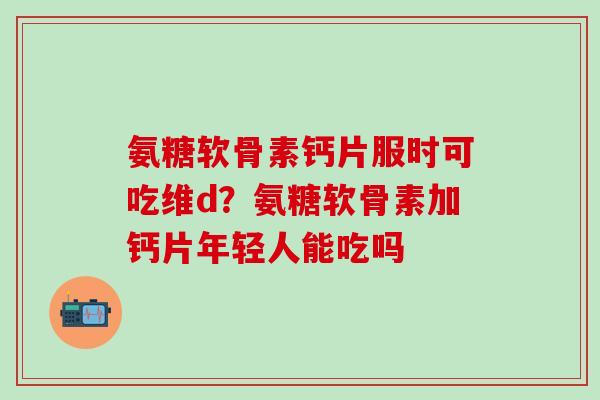 氨糖软骨素钙片服时可吃维d？氨糖软骨素加钙片年轻人能吃吗
