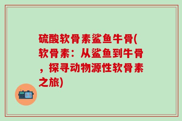 硫酸软骨素鲨鱼牛骨(软骨素：从鲨鱼到牛骨，探寻动物源性软骨素之旅)