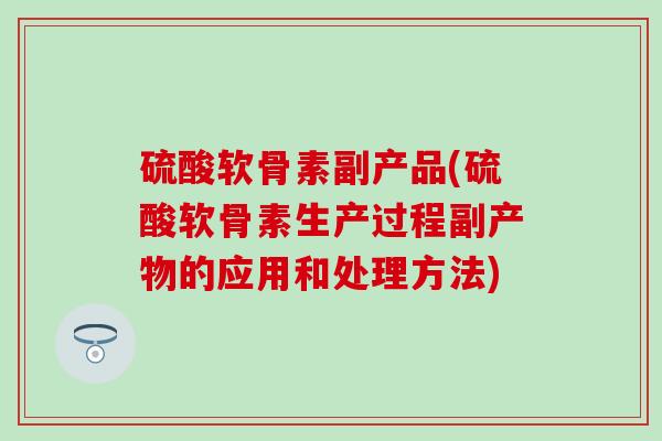 硫酸软骨素副产品(硫酸软骨素生产过程副产物的应用和处理方法)