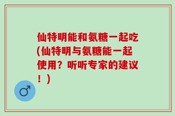仙特明能和氨糖一起吃(仙特明与氨糖能一起使用？听听专家的建议！)