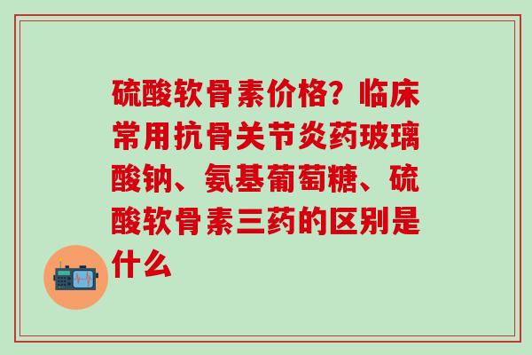 硫酸软骨素价格？临床常用抗骨关节炎药玻璃酸钠、氨基葡萄糖、硫酸软骨素三药的区别是什么