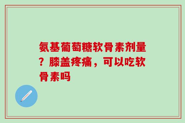 氨基葡萄糖软骨素剂量？膝盖，可以吃软骨素吗
