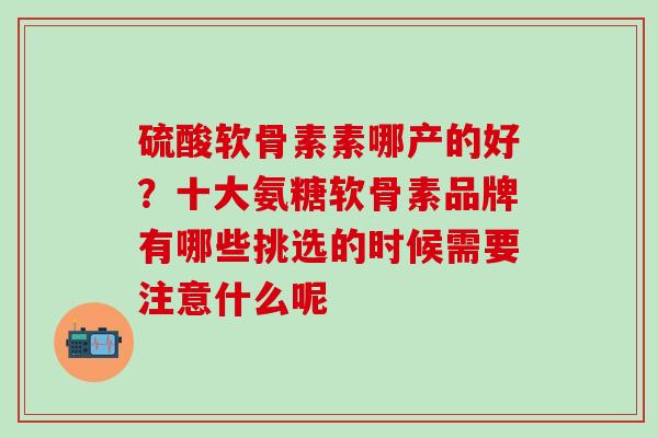 硫酸软骨素素哪产的好?十大氨糖软骨素品牌有哪些挑选的时候需要注意什么呢 硫酸软骨素素哪产的好?十大氨糖软骨素品牌有哪些挑选的时候需要注意什么呢
