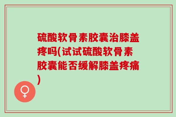 硫酸软骨素胶囊治膝盖疼吗(试试硫酸软骨素胶囊能否缓解膝盖疼痛)