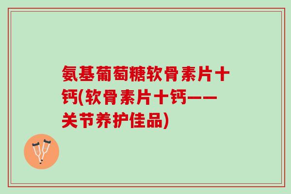 氨基葡萄糖软骨素片十钙(软骨素片十钙——关节养护佳品)