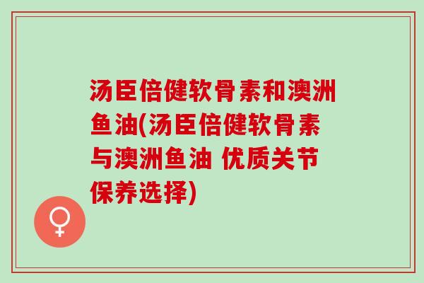 汤臣倍健软骨素和澳洲鱼油(汤臣倍健软骨素与澳洲鱼油 优质关节保养选择)