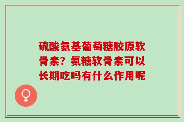 硫酸氨基葡萄糖胶原软骨素？氨糖软骨素可以长期吃吗有什么作用呢