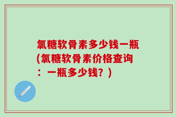 氯糖软骨素多少钱一瓶(氯糖软骨素价格查询：一瓶多少钱？)