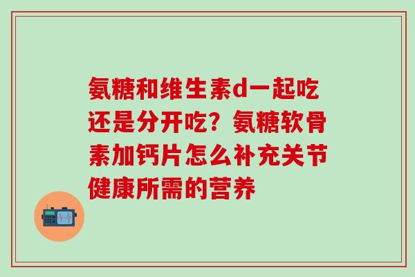 氨糖和维生素d一起吃还是分开吃？氨糖软骨素加钙片怎么补充关节健康所需的营养