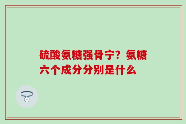 硫酸氨糖强骨宁?氨糖六个成分分别是什么 硫酸氨糖强骨宁?氨糖六个成分分别是什么