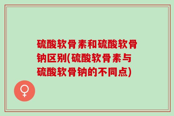 硫酸软骨素和硫酸软骨钠区别(硫酸软骨素与硫酸软骨钠的不同点)