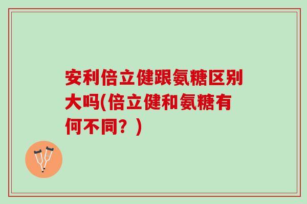 安利倍立健跟氨糖区别大吗(倍立健和氨糖有何不同？)