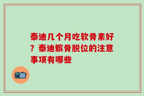 泰迪几个月吃软骨素好？泰迪髌骨脱位的注意事项有哪些