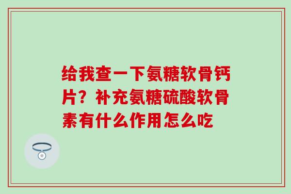 给我查一下氨糖软骨钙片？补充氨糖硫酸软骨素有什么作用怎么吃