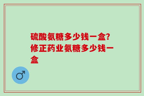 硫酸氨糖多少钱一盒？修正药业氨糖多少钱一盒