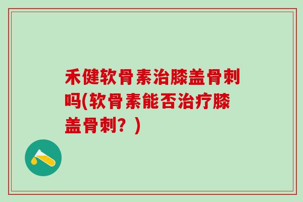 禾健软骨素治膝盖骨刺吗(软骨素能否治疗膝盖骨刺？)
