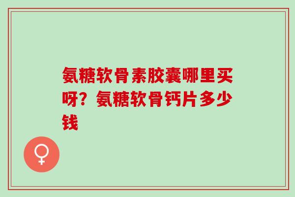 氨糖软骨素胶囊哪里买呀?氨糖软骨钙片多少钱 氨糖软骨素胶囊哪里买呀?氨糖软骨钙片多少钱