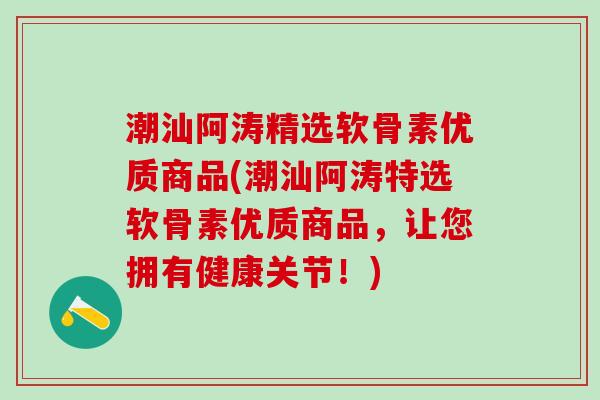 潮汕阿涛精选软骨素优质商品(潮汕阿涛特选软骨素优质商品，让您拥有健康关节！)