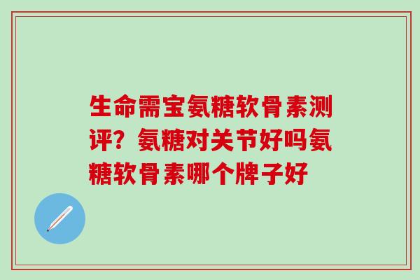 生命需宝氨糖软骨素测评？氨糖对关节好吗氨糖软骨素哪个牌子好