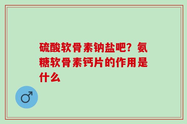 硫酸软骨素钠盐吧？氨糖软骨素钙片的作用是什么
