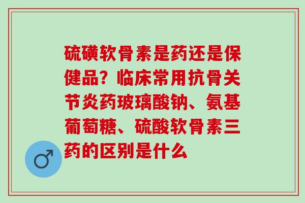 硫磺软骨素是药还是保健品？临床常用抗骨关节炎药玻璃酸钠、氨基葡萄糖、硫酸软骨素三药的区别是什么