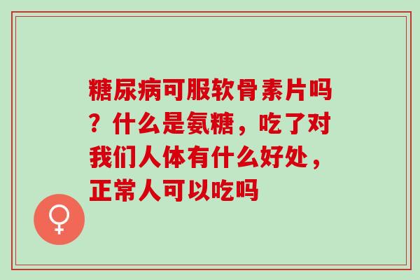糖尿病可服软骨素片吗？什么是氨糖，吃了对我们人体有什么好处，正常人可以吃吗