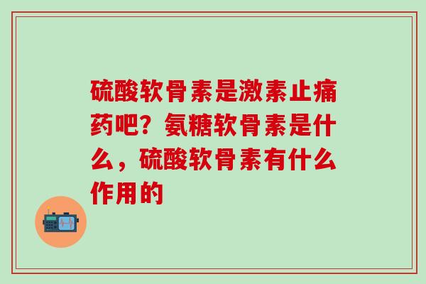 硫酸软骨素是激素止痛药吧？氨糖软骨素是什么，硫酸软骨素有什么作用的