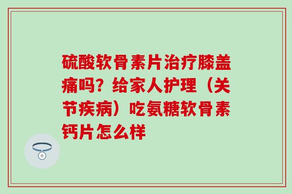硫酸软骨素片治疗膝盖痛吗？给家人护理（关节疾病）吃氨糖软骨素钙片怎么样