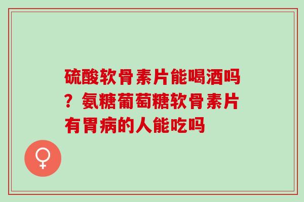 硫酸软骨素片能喝酒吗？氨糖葡萄糖软骨素片有胃病的人能吃吗