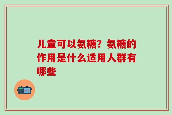 儿童可以氨糖？氨糖的作用是什么适用人群有哪些
