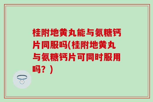 桂附地黄丸能与氨糖钙片同服吗(桂附地黄丸与氨糖钙片可同时服用吗？)
