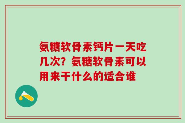 氨糖软骨素钙片一天吃几次？氨糖软骨素可以用来干什么的适合谁
