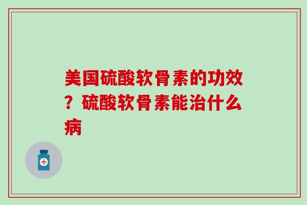 美国硫酸软骨素的功效？硫酸软骨素能治什么病