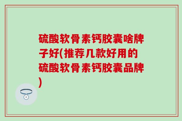 硫酸软骨素钙胶囊啥牌子好(推荐几款好用的硫酸软骨素钙胶囊品牌)