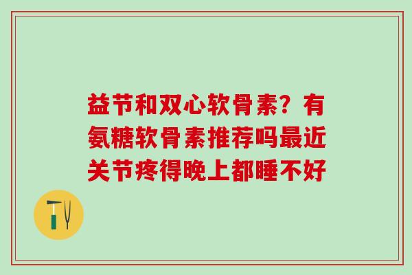 益节和双心软骨素？有氨糖软骨素推荐吗最近关节疼得晚上都睡不好