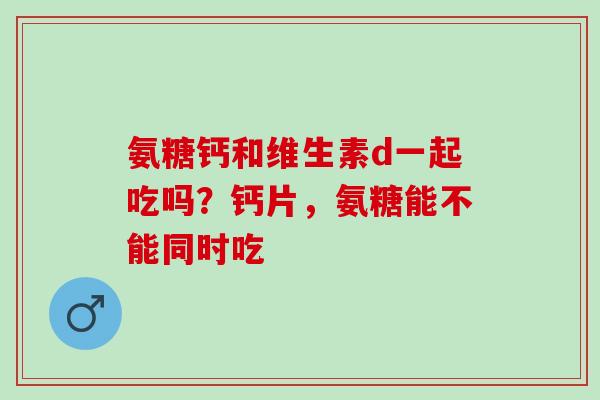 氨糖钙和维生素d一起吃吗？钙片，氨糖能不能同时吃